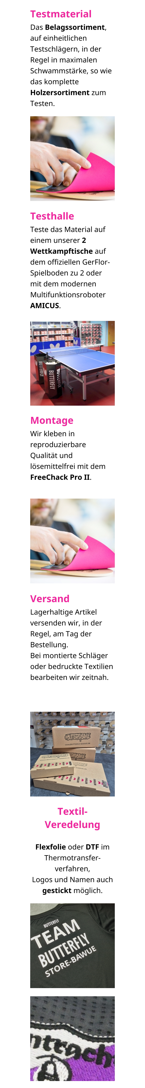 Testmaterial Das Belagssortiment, auf einheitlichen Testschlägern, in der Regel in maximalen Schwammstärke, so wie das komplette Holzersortiment zum Testen.  Testhalle Teste das Material auf einem unserer 2 Wettkampftische auf dem offiziellen GerFlor-Spielboden zu 2 oder mit dem modernen Multifunktionsroboter AMICUS. Montage Wir kleben in reproduzierbare Qualität und lösemittelfrei mit dem FreeChack Pro II.  Versand Lagerhaltige Artikel versenden wir, in der Regel, am Tag der Bestellung. Bei montierte Schläger oder bedruckte Textilien bearbeiten wir zeitnah.    Textil-Veredelung  Flexfolie oder DTF im Thermotransfer-verfahren, Logos und Namen auch gestickt möglich.