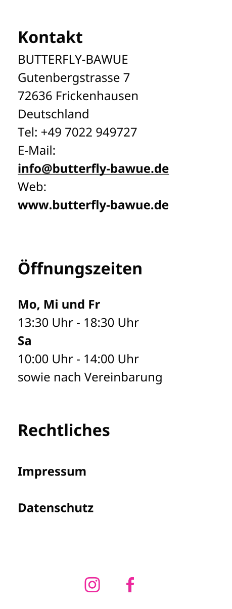 Kontakt BUTTERFLY-BAWUE Gutenbergstrasse 7 72636 Frickenhausen  Deutschland Tel: +49 7022 949727 E-Mail:info@butterfly-bawue.de Web:www.butterfly-bawue.de    Öffnungszeiten  Mo, Mi und Fr 13:30 Uhr - 18:30 Uhr Sa 10:00 Uhr - 14:00 Uhr sowie nach Vereinbarung   Rechtliches  Impressum  Datenschutz